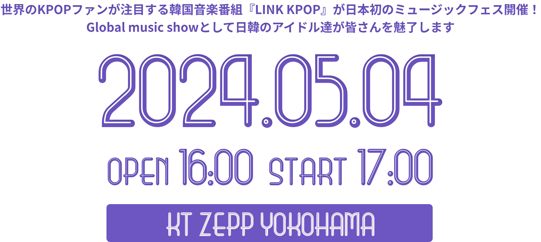 世界のKPOPファンが注目する韓国音楽番組『LINK KPOP』が日本初のミュージックフェス開催Global music showとして日韓のアイドル達が皆さんを魅了します。2024.05.04　開場　開演　NT ZEEP YOKOHAMA